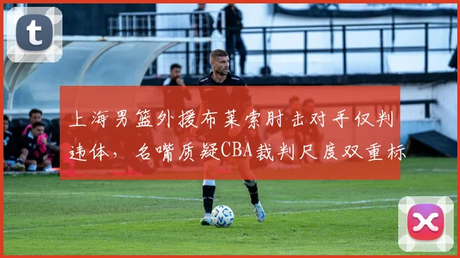 上海男篮外援布莱索肘击对手仅判违体，名嘴质疑CBA裁判尺度双重标准