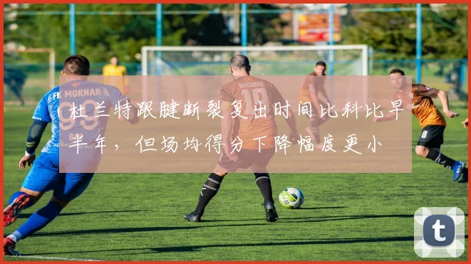 杜兰特跟腱断裂复出时间比科比早半年，但场均得分下降幅度更小