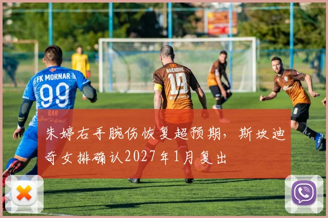 朱婷右手腕伤恢复超预期，斯坎迪奇女排确认2027年1月复出