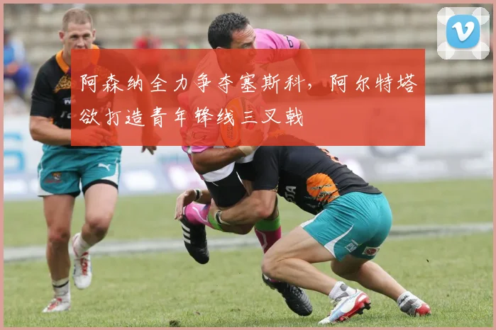 阿森纳全力争夺塞斯科，阿尔特塔欲打造青年锋线三叉戟