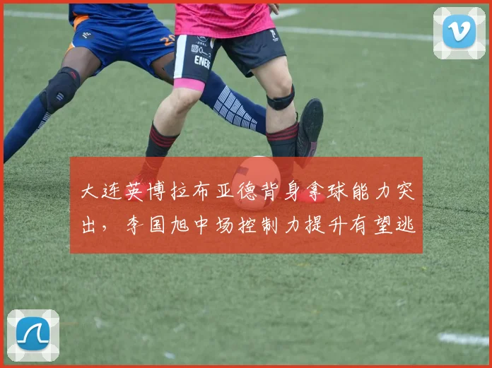 大连英博拉布亚德背身拿球能力突出，李国旭中场控制力提升有望逃离降级区