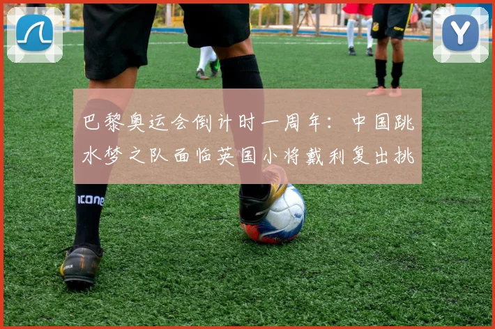 巴黎奥运会倒计时一周年：中国跳水梦之队面临英国小将戴利复出挑战