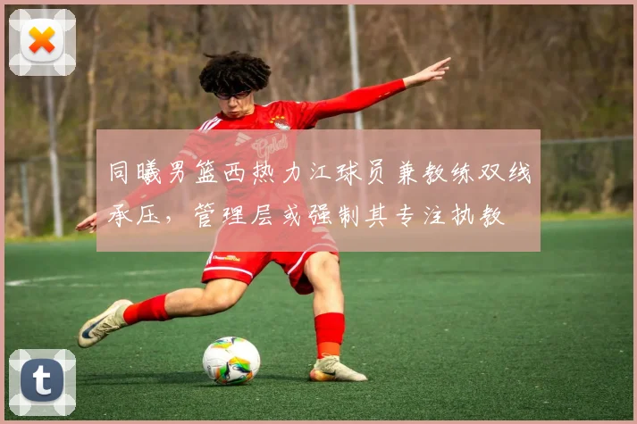 同曦男篮西热力江球员兼教练双线承压，管理层或强制其专注执教