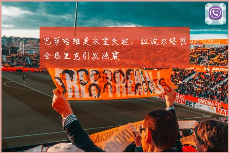 巴萨哈维更衣室失控，拉波尔塔密会恩里克引发地震
