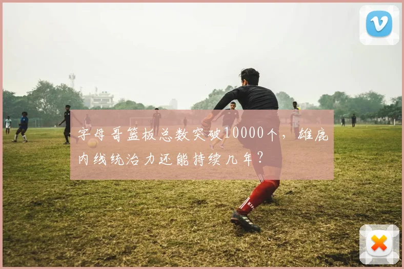 字母哥篮板总数突破10000个，雄鹿内线统治力还能持续几年？