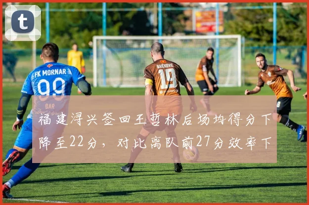 福建浔兴签回王哲林后场均得分下降至22分，对比离队前27分效率下滑
